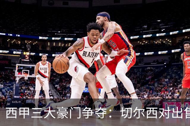 西甲三大豪门争夺：切尔西对出售后防大将持开放态度